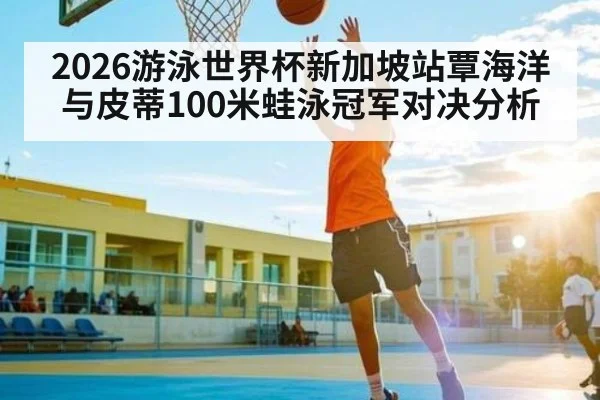 2026游泳世界杯新加坡站覃海洋与皮蒂100米蛙泳冠军对决分析（c7）